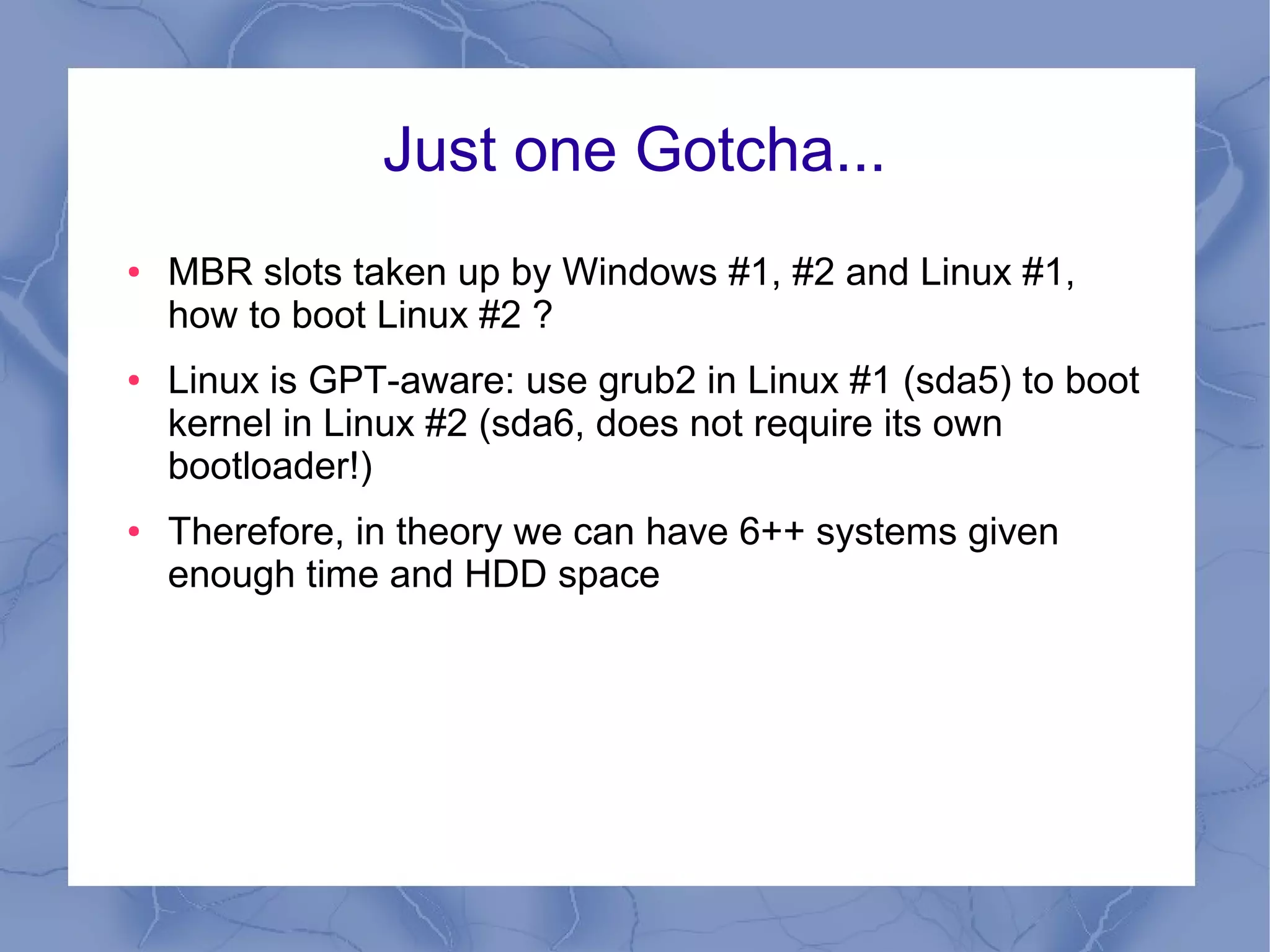 Just one Gotcha...
●   MBR slots taken up by Windows #1, #2 and Linux #1,
    how to boot Linux #2 ?
●   Linux is GPT-aware: use grub2 in Linux #1 (sda5) to boot
    kernel in Linux #2 (sda6, does not require its own
    bootloader!)
●   Therefore, in theory we can have 6++ systems given
    enough time and HDD space
 