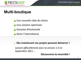 Multi-boutiqueUne nouvelle cible de clientsUne solution optimiséeGarantie d’évolutivitéGérer l’internationalDès maintenant vos projets peuvent démarrer !2Présentation Multi-boutiqueParis, le 6 Juillet 2011Lancée officiellement avec la version 1.5 enSeptembre 2011 …Découvrons-la ensemble !