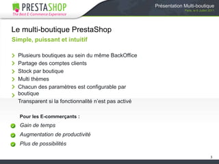 Présentation Multi-boutiqueParis, le 6 Juillet 2011Le multi-boutique PrestaShopSimple, puissant et intuitifPlusieurs boutiques au sein du même BackOfficePartage des comptes clientsStock par boutiqueMulti thèmesChacun des paramètres est configurable par boutiqueTransparent si la fonctionnalité n’est pas activéPour les E-commerçants :Gain de tempsAugmentation de productivitéPlus de possibilités3