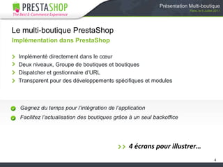 Présentation Multi-boutiqueParis, le 6 Juillet 2011Le multi-boutique PrestaShopImplémentation dans PrestaShopImplémenté directement dans le cœurDeux niveaux, Groupe de boutiques et boutiquesDispatcher et gestionnaire d’URLTransparent pour des développements spécifiques et modulesGagnez du temps pour l’intégration de l’applicationFacilitez l’actualisation des boutiques grâce à un seul backoffice44 écrans pour illustrer…