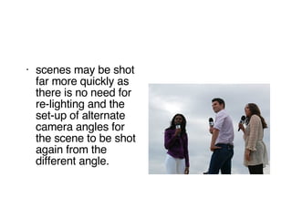 scenes may be shot far more quickly as there is no need for re-lighting and the set-up of alternate camera angles for the scene to be shot again from the different angle.  