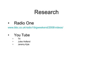 Research Radio One www.bbc.co.uk/radio1/bigweekend/2008/videos/ You Tube T4 Jules Holland  Jeremy Kyle 