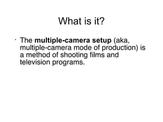 What is it? The  multiple-camera setup  (aka, multiple-camera mode of production) is a method of shooting films and television programs.  