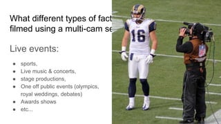 What different types of factual programmes are
filmed using a multi-cam setup?
Live events:
● sports,
● Live music & concerts,
● stage productions,
● One off public events (olympics,
royal weddings, debates)
● Awards shows
● etc...
 