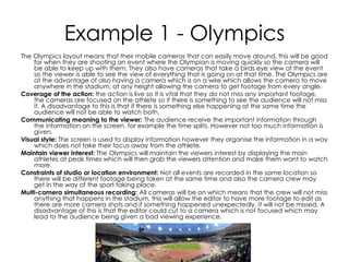 Example 1 - Olympics
The Olympics layout means that their mobile cameras that can easily move around, this will be good
for when they are shooting an event where the Olympian is moving quickly so the camera will
be able to keep up with them. They also have cameras that take a birds eye view of the event
so the viewer is able to see the view of everything that is going on at that time. The Olympics are
at the advantage of also having a camera which is on a wire which allows the camera to move
anywhere in the stadium, at any height allowing the camera to get footage from every angle.
Coverage of the action: the action is live so it is vital that they do not miss any important footage,
the cameras are focused on the athlete so if there is something to see the audience will not miss
it. A disadvantage to this is that if there is something else happening at the same time the
audience will not be able to watch both.
Communicating meaning to the viewer: The audience receive the important information through
the information on the screen, for example the time splits. However not too much information is
given.
Visual style: The screen is used to display information however they organise the information in a way
which does not take their focus away from the athlete.
Maintain viewer interest: The Olympics will maintain the viewers interest by displaying the main
athletes at peak times which will then grab the viewers attention and make them want to watch
more.
Constraints of studio or location environment: Not all events are recorded in the same location so
there will be different footage being taken at the same time and also the camera crew may
get in the way of the sport taking place.
Multi-camera simultaneous recording: All cameras will be on which means that the crew will not miss
anything that happens in the stadium, this will allow the editor to have more footage to edit as
there are more camera shots and if something happened unexpectedly, it will not be missed. A
disadvantage of this is that the editor could cut to a camera which is not focused which may
lead to the audience being given a bad viewing experience.
 
