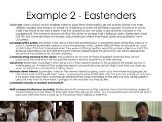 Example 2 - Eastenders
Eastenders use a layout which enables them to save time when editing as the scenes will be shot from
different angles and there is no need for re-lighting so shots will be filmed quicker. However in some
shots they have to be very careful that the audience are not able to see another camera in the
background. The cameras make sure that the actor or actress that is talking is seen. Eastenders does
not film live however there have been circumstances where they have done and problems have
occurred.
Coverage of the action: the action is not live so if they miss something out of something goes wrong they can just re
shoot it. However Eastenders have shot some live episodes, which proved difficult when for example an actor
forgot his line. If this had happened when they were not filming live they would have been able to re shoot this.
Because Eastenders is not live different events that are happening at the same time can still be displayed to
ensure that the audience do not miss anything.
Communicating meaning to the viewer: the audience do not miss anything important otherwise they will not
understand the story which will not give the viewer a positive experience of their viewing.
Visual style: Eastenders visual style is often Long shots if they need to display to the audience the bigger picture of
what is going on. A midshot if the audience need to concentrate on a certain object and they use close ups
when an important conversation is taking place.
Maintain viewer interest: Eastenders maintain the viewers interest by being shown at a time where most people are
back from work and they will often have a capturing story line. Eastenders does not just concentrate on one story,
it will switch between many. Even though someone may not be interested in one story line they will still watch it
because they want to know what is going on in the story line that they do like.
Constraints of studio or location environment:
Multi-camera simultaneous recording: Eastenders multi-camera recording captures many shots from many angles of
the same thing so if one does not look right, then they will use the other. In a conversation two cameras will switch
back and forth and have a close up of the person that is talking at that time.
 