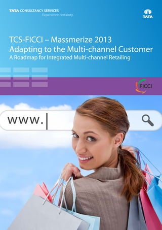 TCS-FICCI – Massmerize 2013
Adapting to the Multi-channel Customer
A Roadmap for Integrated Multi-channel Retailing
TCSDesignServicesM0713III
All content / information present here is the exclusive property of Tata Consultancy Services Limited (TCS).The content / information contained here is
correct at the time of publishing. No material from here may be copied, modified, reproduced, republished, uploaded, transmitted, posted or
distributedinanyform withoutprior writtenpermission fromTCS.Unauthorizeduseofthecontent/information appearing heremayviolatecopyright,
trademarkandotherapplicablelaws,andcouldresultincriminalorcivilpenalties.
Copyright © 2013 Tata Consultancy Services Limited
Contact
For more information, contact global.consulting@tcs.com
AboutTCS’GlobalConsultingPractice
TCS’Global Consulting Practice (GCP) is a key component in howTCS delivers additional value to
clients. Using our collective industry insight, technology expertise, and consulting know-how,
we partner with enterprises worldwide to deliver integrated end-to-end IT enabled business
transformationservices.
By tapping our worldwide pool of resources - onsite, offshore and nearshore, our high caliber
consultants leverage solution accelerators and practice capabilities, balanced with our
knowledge of local market demands, to enable enterprises to effectively meet their business
goals.
GCPspearheadsTCS'consultingcapacitywithconsultantslocatedinNorthAmerica, UK,Europe,
AsiaPacific,India,Ibero-AmericaandAustralia.
AboutTataConsultancyServicesLtd(TCS)
Tata Consultancy Services is an IT services, consulting and business solutions organization that
delivers real results to global business, ensuring a level of certainty no other firm can match.
TCS offers a consulting-led, integrated portfolio of IT and IT-enabled, infrastructure, engineering
TM
and assurance services. This is delivered through its unique Global Network Delivery Model ,
recognized as the benchmark of excellence in software development. A part of the Tata Group,
India’s largest industrial conglomerate, TCS has a global footprint and is listed on the National
StockExchangeandBombayStockExchangeinIndia.
For more information, visit us at www.tcs.com
 