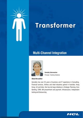 Transformer



  Multi-Channel Integration




                     Gomathy Subramanian
                     Principal - Banking Solutions

About the author:

Gomathy has over 25 years of business and IT experience in Consulting,
Financial services, Airlines and retail industries gained in Australia, Hong
Kong, US and India. She has led large initiatives in Strategic Planning, Core
Banking, CRM, Bill presentment and payment, Infrastructure, Independent
testing and Outsourcing.
 