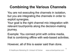 10
© Healthcare Marketing Dr. Umbach & Partner www.umbachpartner.com
You are not executing the channels in isolation,
but you are integrating the channels in order to
exploit synergies.
Your goal is the right channel mix integration with
relevant touchpoints along the decision-making
journey.
Example: You connect print with online media,
that is combining offline with web-based activities.
However, all of this is easier said than done.
Combining the Various Channels
 