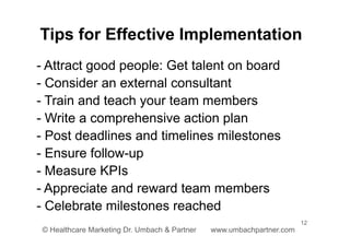 12
© Healthcare Marketing Dr. Umbach & Partner www.umbachpartner.com
- Attract good people: Get talent on board
- Consider an external consultant
- Train and teach your team members
- Write a comprehensive action plan
- Post deadlines and timelines milestones
- Ensure follow-up
- Measure KPIs
- Appreciate and reward team members
- Celebrate milestones reached
Tips for Effective Implementation
 