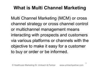 3
© Healthcare Marketing Dr. Umbach & Partner www.umbachpartner.com
Multi Channel Marketing (MCM) or cross
channel strategy or cross channel control
or multichannel management means
interacting with prospects and customers
via various platforms or channels with the
objective to make it easy for a customer
to buy or order or be informed.
What is Multi Channel Marketing
 