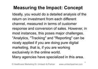 4
© Healthcare Marketing Dr. Umbach & Partner www.umbachpartner.com
Ideally, you would do a detailed analysis of the
return on investment from each different
channel, measured in terms of customer
response and conversion of sales. However, in
most instances, this poses major challenges.
"Analytics, "Tracking" and "Reporting" can be
nicely applied if you are doing pure digital
marketing, that is, if you are working
exclusively in the online world.
Many agencies have specialized in this area.
Measuring the Impact: Concept
 