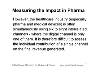 5
© Healthcare Marketing Dr. Umbach & Partner www.umbachpartner.com
However, the healthcare industry (especially
pharma and medical devices) is often
simultaneously using six to eight interrelated
channels - where the digital channel is only
one of them. It is therefore difficult to assess
the individual contribution of a single channel
on the final revenue generated.
Measuring the Impact in Pharma
 