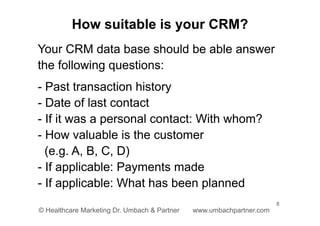 8
© Healthcare Marketing Dr. Umbach & Partner www.umbachpartner.com
Your CRM data base should be able answer
the following questions:
- Past transaction history
- Date of last contact
- If it was a personal contact: With whom?
- How valuable is the customer
(e.g. A, B, C, D)
- If applicable: Payments made
- If applicable: What has been planned
How suitable is your CRM?
 