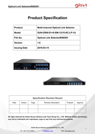 Optical Link Selector#580501
Guilin GLsun Science and Tech Group Co., LTD.
Tel: +86-773-3116006 info@glsun.com Web: www.glsun.com
- 1 -
Product Specification
Specification Revision Record
Date Version Page Revision Description Prepare Approve
All right reserved by Guilin GLsun Science and Tech Group Co., LTD. Without written permission,
any unit or individual can’t reproduce, copy or use it for any commercial purpose.
Product Multi-channel Optical Link Selector
Model SUN-OSW-D1×8-SM-13/15-AC-LP-1U
File No. Optical Link Selector#580501
Version 1.0
Issuing Date 2016-03-14
- 1 -
 