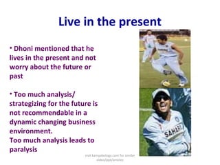 Live in the present
• Dhoni mentioned that he
lives in the present and not
worry about the future or
past
• Too much analysis/
strategizing for the future is
not recommendable in a
dynamic changing business
environment.
Too much analysis leads to
paralysis
visit kamyabology.com for similar
video/ppt/articles
 