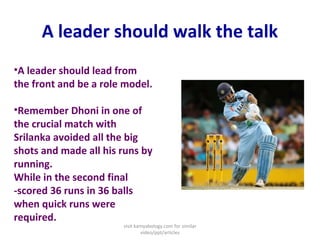 A leader should walk the talk
•A leader should lead from
the front and be a role model.
•Remember Dhoni in one of
the crucial match with
Srilanka avoided all the big
shots and made all his runs by
running.
While in the second final
-scored 36 runs in 36 balls
when quick runs were
required.
visit kamyabology.com for similar
video/ppt/articles
 