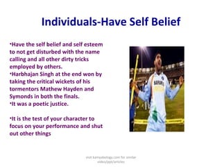 Individuals-Have Self Belief
•Have the self belief and self esteem
to not get disturbed with the name
calling and all other dirty tricks
employed by others.
•Harbhajan Singh at the end won by
taking the critical wickets of his
tormentors Mathew Hayden and
Symonds in both the finals.
•It was a poetic justice.
•It is the test of your character to
focus on your performance and shut
out other things
visit kamyabology.com for similar
video/ppt/articles
 
