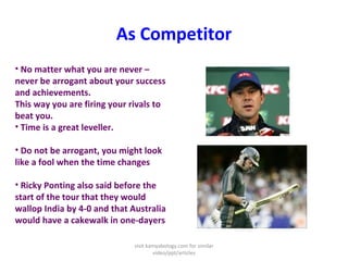As Competitor
• No matter what you are never –
never be arrogant about your success
and achievements.
This way you are firing your rivals to
beat you.
• Time is a great leveller.
• Do not be arrogant, you might look
like a fool when the time changes
• Ricky Ponting also said before the
start of the tour that they would
wallop India by 4-0 and that Australia
would have a cakewalk in one-dayers
visit kamyabology.com for similar
video/ppt/articles
 