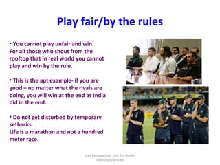 Play fair/by the rules
• You cannot play unfair and win.
For all those who shout from the
rooftop that in real world you cannot
play and win by the rule.
• This is the apt example- if you are
good – no matter what the rivals are
doing, you will win at the end as India
did in the end.
• Do not get disturbed by temporary
setbacks.
Life is a marathon and not a hundred
meter race.
visit kamyabology.com for similar
video/ppt/articles
 