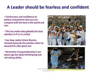 A Leader should be fearless and confident
• Fearlessness and confidence to
believe and perform that you can
compete with the best in the world and
win.
• This has made India globally the best
whether in IT or in cricket
• See How rookie Ishant Sharma
showed Symonds the pavilion when he
abused him after given out
• Remember Young leadership is not
about age but about thinking big and
risk taking ability.
visit kamyabology.com for similar
video/ppt/articles
 