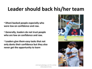 Leader should back his/her team
• Dhoni backed people especially who
were low on confidence and raw.
• Generally, leaders do not trust people
who are low on confidence and raw.
• Leaders give them easy tasks that not
only dents their confidence but they also
never get the opportunity to learn
visit kamyabology.com for similar
video/ppt/articles
 