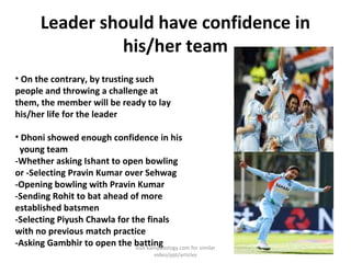 Leader should have confidence in
his/her team
• On the contrary, by trusting such
people and throwing a challenge at
them, the member will be ready to lay
his/her life for the leader
• Dhoni showed enough confidence in his
young team
-Whether asking Ishant to open bowling
or -Selecting Pravin Kumar over Sehwag
-Opening bowling with Pravin Kumar
-Sending Rohit to bat ahead of more
established batsmen
-Selecting Piyush Chawla for the finals
with no previous match practice
-Asking Gambhir to open the battingvisit kamyabology.com for similar
video/ppt/articles
 