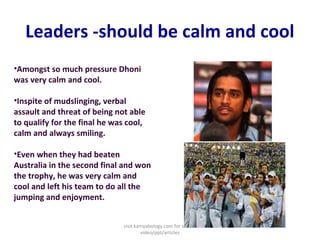 Leaders -should be calm and cool
•Amongst so much pressure Dhoni
was very calm and cool.
•Inspite of mudslinging, verbal
assault and threat of being not able
to qualify for the final he was cool,
calm and always smiling.
•Even when they had beaten
Australia in the second final and won
the trophy, he was very calm and
cool and left his team to do all the
jumping and enjoyment.
visit kamyabology.com for similar
video/ppt/articles
 