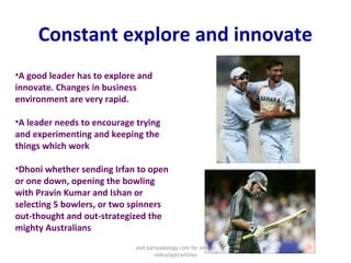 Constant explore and innovate
•A good leader has to explore and
innovate. Changes in business
environment are very rapid.
•A leader needs to encourage trying
and experimenting and keeping the
things which work
•Dhoni whether sending Irfan to open
or one down, opening the bowling
with Pravin Kumar and Ishan or
selecting 5 bowlers, or two spinners
out-thought and out-strategized the
mighty Australians
visit kamyabology.com for similar
video/ppt/articles
 