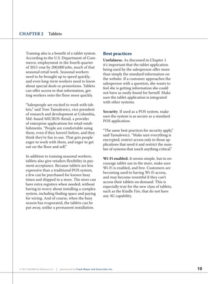 10© 2012 NetWorld Alliance LLC | Sponsored by Frank Mayer and Associates Inc.
CHAPTER 2 Tablets
Training also is a benefit of a tablet system.
According to the U.S. Department of Com-
merce, employment in the fourth quarter
of 2011 rose by 200,000 jobs, much of that
seasonal retail work. Seasonal workers
need to be brought up to speed quickly,
and even long-term workers need to know
about special deals or promotions. Tablets
can offer access to that information, get-
ting workers onto the floor more quickly.
“Salespeople are excited to work with tab-
lets,” said Tom Tamulewicz, vice president
of research and development at Columbia,
Md.-based MICROS-Retail, a provider
of enterprise applications for retail estab-
lishments. “People are comfortable using
them, even if they haven’t before, and they
think they’re fun to use. That gets people
eager to work with them, and eager to get
out on the floor and sell.”
In addition to training seasonal workers,
tablets also give retailers flexibility in pay-
ment acceptance. Because tablets are less
expensive than a traditional POS system,
a few can be purchased for known busy
times and shipped to a store. The store can
have extra registers when needed, without
having to worry about installing a complex
system, including finding space and paying
for wiring. And of course, when the busy
season has evaporated, the tablets can be
put away, unlike a permanent installation.
Best practices
Usefulness. As discussed in Chapter 1
it’s important that the tablet application
being used by the salesperson offer more
than simply the standard information on
the website. If a customer approaches the
salesperson with a question, she wants to
feel she is getting information she could
not have as easily found for herself. Make
sure the tablet application is integrated
with other systems.
Security. If used as a POS system, make
sure the system is as secure as a standard
POS application.
“The same best practices for security apply,”
said Tamulewicz. “Make sure everything is
encrypted, restrict access only to those ap-
plications that need it and restrict the num-
ber of systems that touch anything critical.”
Wi-Fi enabled. It seems simple, but to en-
courage tablet use in the store, make sure
Wi-Fi is enabled, and free. Customers are
becoming used to having Wi-Fi access,
and may become resentful if they can’t
access their tablets on demand. This is
especially true for the new class of tablets,
such as the Kindle Fire, that do not have
any 3G capability.
 