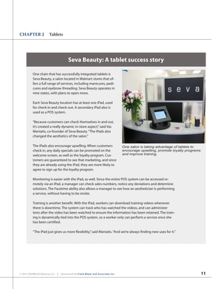11© 2012 NetWorld Alliance LLC | Sponsored by Frank Mayer and Associates Inc.
CHAPTER 2 Tablets
Seva Beauty: A tablet success story
One chain that has successfully integrated tablets is
Seva Beauty, a salon located in Walmart stores that of-
fers a full range of services, including manicures, pedi-
cures and eyebrow threading. Seva Beauty operates in
nine states, with plans to open more.
Each Seva Beauty location has at least one iPad, used
for check-in and check-out. A secondary iPad also is
used as a POS system.
“Because customers can check themselves in and out,
it’s created a really dynamic in-store aspect,”said Vas
Maniatis, co-founder of Seva Beauty.“The iPads also
changed the aesthetics of the salon.”
The iPads also encourage upselling. When customers
check in, any daily specials can be promoted on the
welcome screen, as well as the loyalty program. Cus-
tomers are guaranteed to see that marketing, and since
they are already using the iPad, they are more likely to
agree to sign up for the loyalty program.
Monitoring is easier with the iPad, as well. Since the entire POS system can be accessed re-
motely via an iPad, a manager can check sales numbers, notice any deviations and determine
solutions. The Facetime ability also allows a manager to see how an aesthetician is performing
a service, without having to be onsite.
Training is another benefit. With the iPad, workers can download training videos whenever
there is downtime. The system can track who has watched the videos, and can administer
tests after the video has been watched to ensure the information has been retained. The train-
ing is dynamically tied into the POS system, so a worker only can perform a service once she
has been certified.
“The iPad just gives us more flexibility,”said Maniatis.“And we’re always finding new uses for it.”
One salon is taking advantage of tablets to
encourage upselling, promote loyalty programs
and improve training.
 