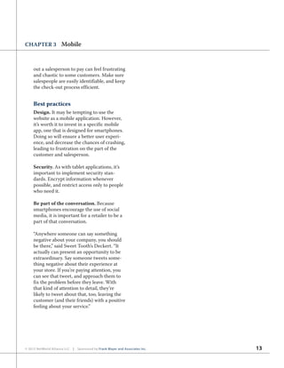 13© 2012 NetWorld Alliance LLC | Sponsored by Frank Mayer and Associates Inc.
CHAPTER 3 Mobile
out a salesperson to pay can feel frustrating
and chaotic to some customers. Make sure
salespeople are easily identifiable, and keep
the check-out process efficient.
Best practices
Design. It may be tempting to use the
website as a mobile application. However,
it’s worth it to invest in a specific mobile
app, one that is designed for smartphones.
Doing so will ensure a better user experi-
ence, and decrease the chances of crashing,
leading to frustration on the part of the
customer and salesperson.
Security. As with tablet applications, it’s
important to implement security stan-
dards. Encrypt information whenever
possible, and restrict access only to people
who need it.
Be part of the conversation. Because
smartphones encourage the use of social
media, it is important for a retailer to be a
part of that conversation.
“Anywhere someone can say something
negative about your company, you should
be there,” said Sweet Tooth’s Deckert. “It
actually can present an opportunity to be
extraordinary. Say someone tweets some-
thing negative about their experience at
your store. If you’re paying attention, you
can see that tweet, and approach them to
fix the problem before they leave. With
that kind of attention to detail, they’re
likely to tweet about that, too, leaving the
customer (and their friends) with a positive
feeling about your service.”
 