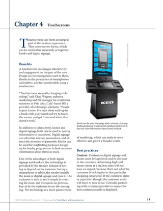 14© 2012 NetWorld Alliance LLC | Sponsored by Frank Mayer and Associates Inc.
T
ouchscreens can form an integral
part of the in-store experience.
They come in two forms, which
can be used either separately or together:
kiosks and digital signage.
Benefits
A touchscreen encourages interactivity
and engagement on the part of the user.
People are becoming more used to them,
thanks to the prevalence of smartphones
and tablets, and feel comfortable using a
touchscreen.
“Touchscreens are really changing tech-
nology,” said Chad Wagner, industry
marketing and PR manager for retail store
solutions at Palo Alto, Calif.-based HP, a
provider of technology solutions. “People
expect it now. I’ve seen them walk up to
a kiosk with a keyboard and try to touch
the screen, and get frustrated when that
doesn’t work.”
In addition to interactivity, kiosks and
digital signage both can be used to convey
information to customers. Digital signage
can advertise sales or promotions, and at-
tract the attention of passersby. Kiosks can
be used for wayfinding purposes, to sign
up for loyalty programs or to find out more
information about items in stock.
One of the advantages of both digital
signage and kiosks is the technology is
provided by the retailer. Instead of hav-
ing to depend on the customer having a
smartphone or tablet, the retailer installs
the kiosk or digital signage and runs it. The
customer is sure to see it simply by enter-
ing the store, and it requires no previous
buy-in by the customer to see the messag-
ing. The technology is a more passive form
of marketing, which can make it more
effective and give it a broader reach.
Best practices
Content. Content on digital signage and
kiosks must be kept fresh and be relevant
to the customer. Advertising high-end
luxury items at a big-box store will not
have an impact, because that’s not what the
customer is looking for in that particular
shopping experience. If the content is static
or repetitive, though, the customer easily
will learn to tune it out. Consider partner-
ing with a content provider to ensure the
best content possible is displayed.
Chapter 4 Touchscreens
Kiosks can be used to engage with customers, for way-
finding purposes, to sign up for loyalty programs or to
find out more information about items in stock. FrankMayerandAssociates
 