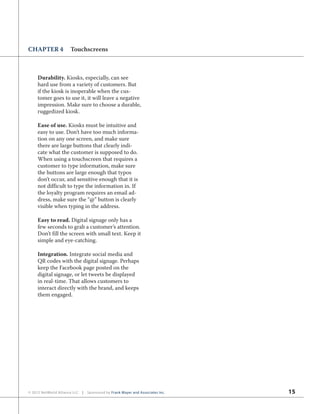 15© 2012 NetWorld Alliance LLC | Sponsored by Frank Mayer and Associates Inc.
CHAPTER 4 Touchscreens
Durability. Kiosks, especially, can see
hard use from a variety of customers. But
if the kiosk is inoperable when the cus-
tomer goes to use it, it will leave a negative
impression. Make sure to choose a durable,
ruggedized kiosk.
Ease of use. Kiosks must be intuitive and
easy to use. Don’t have too much informa-
tion on any one screen, and make sure
there are large buttons that clearly indi-
cate what the customer is supposed to do.
When using a touchscreen that requires a
customer to type information, make sure
the buttons are large enough that typos
don’t occur, and sensitive enough that it is
not difficult to type the information in. If
the loyalty program requires an email ad-
dress, make sure the “@” button is clearly
visible when typing in the address.
Easy to read. Digital signage only has a
few seconds to grab a customer’s attention.
Don’t fill the screen with small text. Keep it
simple and eye-catching.
Integration. Integrate social media and
QR codes with the digital signage. Perhaps
keep the Facebook page posted on the
digital signage, or let tweets be displayed
in real-time. That allows customers to
interact directly with the brand, and keeps
them engaged.
 