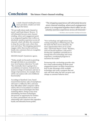 16© 2012 NetWorld Alliance LLC | Sponsored by Frank Mayer and Associates Inc.
A
s multi-channel retailing becomes
more prevalent, retailers are look-
ing to the future.
“It’s not really about multi-channel so
much,” said Frank Mayers’ Bowers. “It
will ultimately become omni-channel
retailing, where each engagement point
is so integrated together that it offers an
absolutely seamless experience across all
channels, which will allow the consumer
to shop the way they want, where they
want and when. This shopping experience
engages rather than touches and turns
loyalty into customers that are evangelists
for their store.”
MICROS-Retail’s Tamulewicz agrees.
“Today, people are focused on punching
through silo holes to accommodate
near-term business objectives,” he said.
“But eventually, there is going to be a
consolidation of systems. Instead of one
system in charge of customers and one in
charge of promotions, for example, there
will be one system with a lot of different
functionality.”
According to Stamford, Conn.-based
research firm Gartner, sales of smartphones
will reach 1.1 billion by 2015, and more
than 408 million tablet computers will be
sold by 2014. It is incumbent on retailers
to integrate these technologies into their
marketing efforts. Doing so may seem
intimidating, but these technologies
also present an opportunity for retailers
to create a personalized, one-on-one
relationship with customers that engenders
loyalty and ultimately boosts profits.
“New technology and applications keep
coming and going at a blistering pace, but
the faster the flow of new elements, the
more opportunities there are to create
sales,” said Frank Mayers’ Zoerb. “Retailers,
and even brand marketers, will need to
develop the capabilities and skill sets to
manage this new technology and create
responsive, coordinated programs to
maximize the results.”
Partnering with a technology provider who
has a deep understanding of all the retail
engagement points can help a brand know
how to take advantage of the available
technology and create a program that not
only will work today, but also can grow and
change as customer behavior does.
Conclusion The future: Omni-channel retailing
“The shopping experience will ultimately become
omni-channel retailing, where each engagement
point is so integrated together that it offers an ab-
solutely seamless experience across all channels.”
— Ron Bowers, senior vice president, Frank Mayer and Associates
 