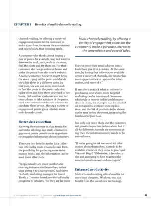 6© 2012 NetWorld Alliance LLC | Sponsored by Frank Mayer and Associates Inc.
CHAPTER 1 Benefits of multi-channel retailing
channel retailing, by offering a variety of
engagement points for the customer to
make a purchase, increases the convenience
and ease of sales, thus boosting profit.
A customer who thinks about buying a
pair of pants, for example, may not want to
drive to the mall, park, walk to the store,
find the pants and try them on. For that
customer, she can go online at home and
order the pants from the store’s website.
Another customer, however, might be in
the store trying on the pants and decide
she’d like them in a different color. In
that case, she can use an in-store kiosk
to find the pants in the preferred color,
order them and have them delivered to her
home. Still another customer can use her
smartphone to take a picture of the pants,
send it to a friend and discuss whether to
purchase them or not. Having a variety of
engagement points gives retailers more
tools to make a sale.
Better data collection
Knowing the customer is a key tenant for
successful retailing, and multi-channel en-
gagement points provide more opportuni-
ties to gather information about customers.
There are two benefits to the data collec-
tion offered by multi-channel retail: First,
the possibility for gathering more infor-
mation exists, and the information can be
used more effectively.
“People usually are more comfortable
entering information themselves, rather
than giving it to a salesperson,” said Steve
Deckert, marketing manager for Sweet
Tooth, a Toronto-based provider of loyalty
programs to retailers. “So they are far more
likely to enter their email address into a
kiosk than give it to a cashier. At the same
time, by having that information available
across a variety of channels, the retailer has
more opportunities to capture the infor-
mation, and more of it.”
If a retailer can track what a customer is
purchasing, and where, more targeted
marketing can be introduced. Someone
who tends to browse online and then pur-
chase in-store, for example, can be emailed
an invitation to a private showing in a
store, and the list of products to be shown
can be sent before the event, increasing the
likelihood of purchase.
Not only is it more likely that the customer
will provide important information, but if
all the different channels are communicat-
ing, then the information only needs to be
entered once.
“If you’re going to ask someone for infor-
mation about themselves, it needs to be
available whenever they come to you,” said
Verizon’s Bagel. “Otherwise, it feels intru-
sive and annoying to have to repeat the
same information over and over again.”
Enhanced productivity
Multi-channel retailing offers benefits for
more than shoppers. Workers, too, can
benefit from the use of new technology,
Multi-channel retailing, by offering a
variety of engagement points for the
customer to make a purchase, increases
the convenience and ease of sales.
 