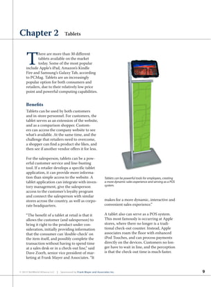 9© 2012 NetWorld Alliance LLC | Sponsored by Frank Mayer and Associates Inc.
T
here are more than 30 different
tablets available on the market
today. Some of the most popular
include Apple’s iPad, Amazon’s Kindle
Fire and Samsung’s Galaxy Tab, according
to PCMag. Tablets are an increasingly
popular option for both consumers and
retailers, due to their relatively low price
point and powerful computing capabilities.
Benefits
Tablets can be used by both customers
and in-store personnel. For customers, the
tablet serves as an extension of the website,
and as a comparison shopper. Custom-
ers can access the company website to see
what’s available. At the same time, and the
challenge that retailers need to overcome,
a shopper can find a product she likes, and
then see if another vendor offers it for less.
For the salesperson, tablets can be a pow-
erful customer service and line-busting
tool. If a retailer develops a specific tablet
application, it can provide more informa-
tion than simple access to the website. A
tablet application can integrate with inven-
tory management, give the salesperson
access to the customer’s loyalty program
and connect the salesperson with similar
stores across the country, as well as corpo-
rate headquarters.
“The benefit of a tablet at retail is that it
allows the customer (and salesperson) to
bring it right to the product under con-
sideration, initially providing information
that the consumer can ‘double-check’ on
the item itself, and possibly complete the
transaction without having to spend time
at a sales desk or in a check-out line,” said
Dave Zoerb, senior vice president of mar-
keting at Frank Mayer and Associates. “It
makes for a more dynamic, interactive and
convenient sales experience.”
A tablet also can serve as a POS system.
This most famously is occurring at Apple
stores, where there no longer is a tradi-
tional check-out counter. Instead, Apple
associates roam the floor with enhanced
iPod Touches, and can process payments
directly on the devices. Customers no lon-
ger have to wait in line, and the perception
is that the check-out time is much faster.
Chapter 2 Tablets
Tablets can be powerful tools for employees, creating
a more dynamic sales experience and serving as a POS
system.
 