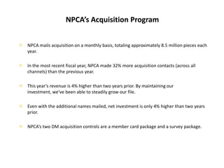 NPCA’s Acquisition ProgramNPCA mails acquisition on a monthly basis, totaling approximately 8.5 million pieces each year.In the most recent fiscal year, NPCA made 32% more acquisition contacts (across all channels) than the previous year.This year’s revenue is 4% higher than two years prior. By maintaining our investment, we’ve been able to steadily grow our file.Even with the additional names mailed, net investment is only 4% higher than two years prior.NPCA’s two DM acquisition controls are a member card package and a survey package.