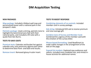 DM Acquisition TestingNEW PACKAGESMap package: Included a foldout wall map and personalized teaser with a national park in the prospect’s state. Patriotic package: Used a stirring, patriotic tone to highlight the bond Americans feel with their national parks, and included a lift note with a quote from Ken Burns. TESTS TO SAVE COSTSPremium tests: Calendar and bucket hat against calendar only, core premiums against each other to determine best front- and back-end results.Remove insert: Removed glossy 4-color insert. TESTS TO BOOST RESPONSECombining elements of co-controls: Includedmember card in survey package.Ask string: Introduced $25 ask to receive premium and raise average gift.Combine tone of Survey and Member Card:  Combined the urgency of the member card with the emotion of the survey letter. Phrase-based formatting: Used ReadSmart to make subtle changes in the arrangement of the text on the page.Expand list markets: Explored new audiences and selects, included more modeled lists, and mined in-house activists for additional names.