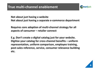 True multi-channel enablement
4
Not about just having a website
Not about just having a separate e-commerce department
Requires core adoption of multi-channel strategy for all
aspects of consumer – retailer connect
E.g. Don’t create a digital catalog just for your website.
Digitize your catalog for cross channel benefits – uniform
representation, uniform comparison, employee training,
post-sales reference, service, consumer relevance building
etc.
 
