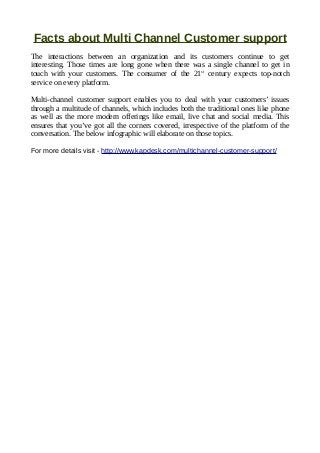 Facts about Multi Channel Customer support
The interactions between an organization and its customers continue to get
interesting. Those times are long gone when there was a single channel to get in
touch with your customers. The consumer of the 21st
century expects top-notch
service on every platform.
Multi-channel customer support enables you to deal with your customers’ issues
through a multitude of channels, which includes both the traditional ones like phone
as well as the more modern offerings like email, live chat and social media. This
ensures that you’ve got all the corners covered, irrespective of the platform of the
conversation. The below infographic will elaborate on those topics.
For more details visit - http://www.kapdesk.com/multichannel-customer-support/
 