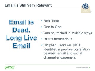 Email is Still Very Relevant



                     • Real Time
                     • One to One
                     • Can be tracked in multiple ways
                     • ROI is tremendous
                     • Oh yeah…and we JUST
                       identified a positive correlation
                       between email and social
                       channel engagement

                                              Yesmail Confidential 49
 