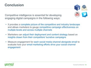Conclusion

Competitive intelligence is essential for developing
engaging digital campaigns in the following ways:

• It provides a complete picture of the competitive and industry landscape
  and allows marketers to gauge competitive campaign effectiveness on
  multiple levels and across multiple channels

• Marketers can adjust their deployment and content strategy based on
  insights drawn from their competitors’ lucrative campaigns

• Measure engagement for each social media channel alongside email to
  evaluate how your email marketing efforts drive your social channel
  engagement




                                                                   Yesmail Confidential 54
 