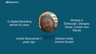 In Digital Marketing
almost 20 years
Worked in
Edinburgh, Glasgow,
Dubai, London and
Manila
Joined Skyscanner 3
years ago
...
