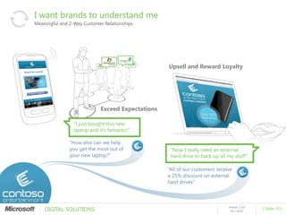 I want brands to understand me
Meaningful and 2-Way Customer Relationships




                                                   Upsell and Reward Loyalty




                             Exceed Expectations

                 “I just bought this new
                 laptop and it’s fantastic!”

               “How else can we help
               you get the most out of              “Now I really need an external
               your new laptop?”                    hard drive to back up all my stuff”

                                                   “All of our customers receive
                                                   a 25% discount on external
                                                   hard drives”




    DIGITAL SOLUTIONS
                                                                              release 1.0.0
                                                                                              [ Slide 10 ]
                                                                                05 / 2010
 