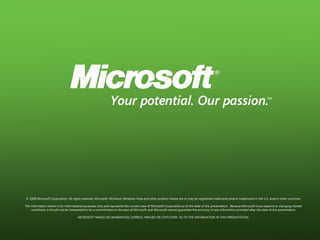 © 2008 Microsoft Corporation. All rights reserved. Microsoft, Windows, Windows Vista and other product names are or may be registered trademarks and/or trademarks in the U.S. and/or other countries.

The information herein is for informational purposes only and represents the current view of Microsoft Corporation as of the date of this presentation. Because Microsoft must respond to changing market
    conditions, it should not be interpreted to be a commitment on the part of Microsoft, and Microsoft cannot guarantee the accuracy of any information provided after the date of this presentation.

                                      MICROSOFT MAKES NO WARRANTIES, EXPRESS, IMPLIED OR STATUTORY, AS TO THE INFORMATION IN THIS PRESENTATION.
 