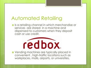 Automated Retailing


Is a retailing channel in which merchandise or
services are stored in a machine and
dispensed to customers when they deposit
cash or use credit.



Vending machines are typically placed in
convenient , high-traffic locations such as
workplaces, malls, airports, or universities.

 
