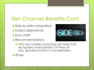 Net Channel Benefits Cont.
 Side

by side comparison
 Instant alternatives
 Live chats
 Recommendations


ATG has number crunching soft ware that
recognizes characteristics of times of
day, gender location in consideration

 iShop

 