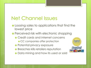 Net Channel Issues
 Loosing

sales to applications that find the
lowest price
 Perceived risk with electronic shopping


Credit cards and internet concerns
 CC





companies offer protection

Potential privacy exposure
Breaches kills retailers reputation
Data mining and how its used or sold

 