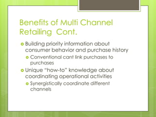 Benefits of Multi Channel
Retailing Cont.
 Building

priority information about
consumer behavior and purchase history


Conventional cant link purchases to
purchases

 Unique

“how-to” knowledge about
coordinating operational activities


Synergistically coordinate different
channels

 